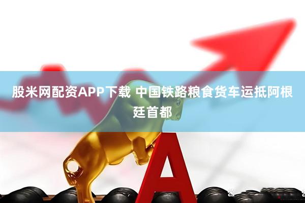 股米网配资APP下载 中国铁路粮食货车运抵阿根廷首都