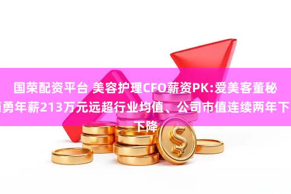 国荣配资平台 美容护理CFO薪资PK:爱美客董秘简勇年薪213万元远超行业均值、公司市值连续两年下降