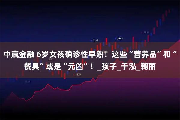 中赢金融 6岁女孩确诊性早熟！这些“营养品”和“餐具”或是“元凶”！_孩子_于泓_鞠丽