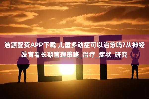 浩源配资APP下载 儿童多动症可以治愈吗?从神经发育看长期管理策略_治疗_症状_研究