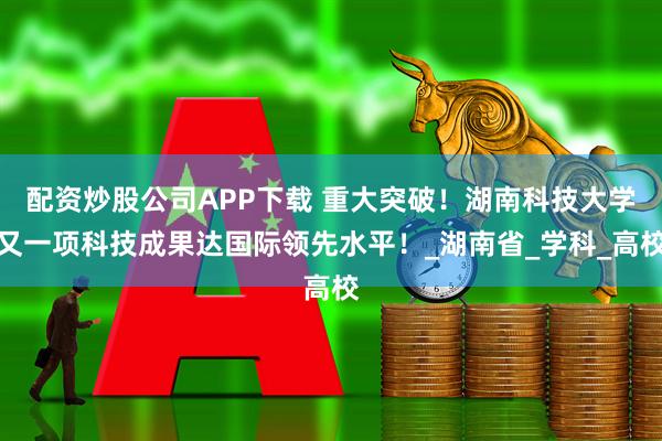 配资炒股公司APP下载 重大突破！湖南科技大学又一项科技成果达国际领先水平！_湖南省_学科_高校
