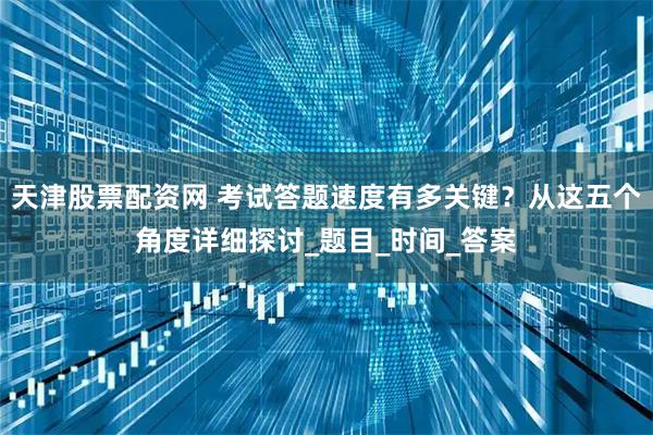天津股票配资网 考试答题速度有多关键？从这五个角度详细探讨_题目_时间_答案