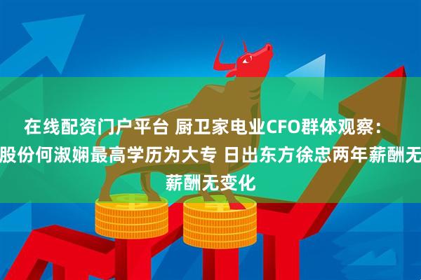 在线配资门户平台 厨卫家电业CFO群体观察: 华帝股份何淑娴最高学历为大专 日出东方徐忠两年薪酬无变化