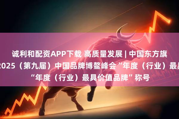 诚利和配资APP下载 高质量发展 | 中国东方旗下东方金诚荣获2025（第九届）中国品牌博鳌峰会“年度（行业）最具价值品牌”称号