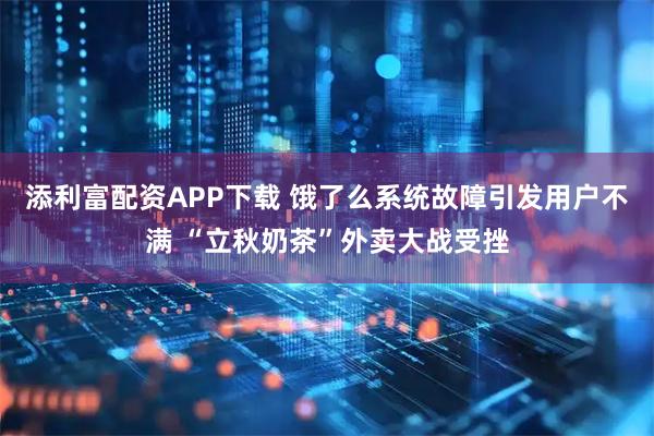 添利富配资APP下载 饿了么系统故障引发用户不满 “立秋奶茶”外卖大战受挫