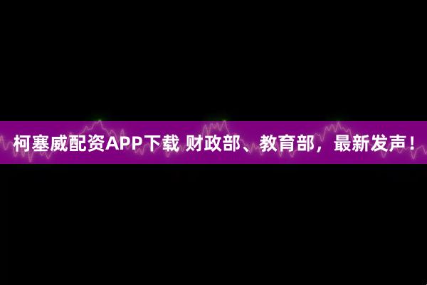 柯塞威配资APP下载 财政部、教育部，最新发声！