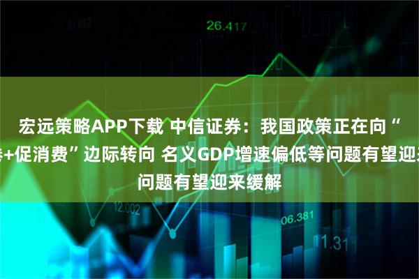 宏远策略APP下载 中信证券：我国政策正在向“反内卷+促消费”边际转向 名义GDP增速偏低等问题有望迎来缓解