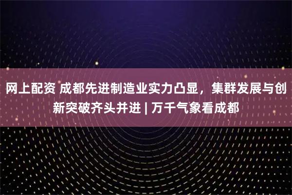 网上配资 成都先进制造业实力凸显，集群发展与创新突破齐头并进 | 万千气象看成都