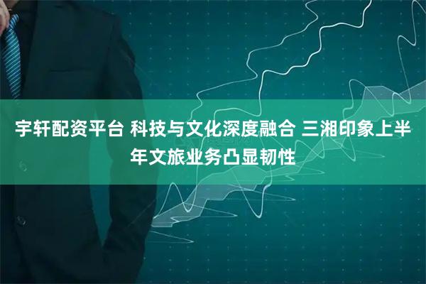 宇轩配资平台 科技与文化深度融合 三湘印象上半年文旅业务凸显韧性