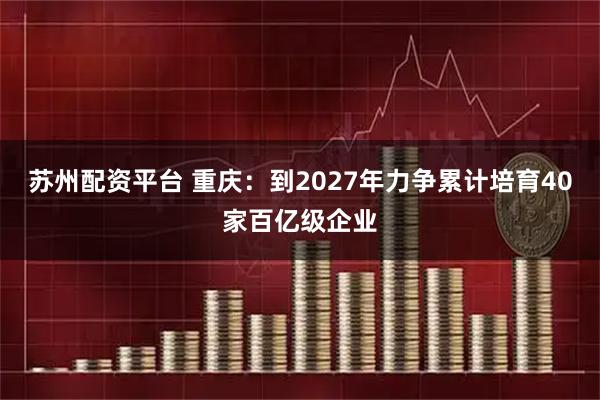 苏州配资平台 重庆：到2027年力争累计培育40家百亿级企业