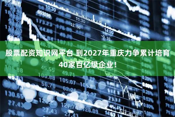 股票配资知识网平台 到2027年重庆力争累计培育40家百亿级企业！