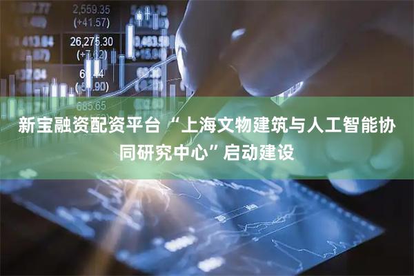 新宝融资配资平台 “上海文物建筑与人工智能协同研究中心”启动建设