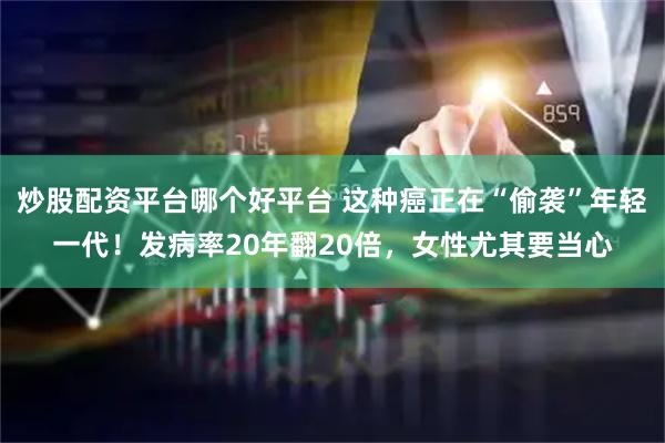 炒股配资平台哪个好平台 这种癌正在“偷袭”年轻一代！发病率20年翻20倍，女性尤其要当心