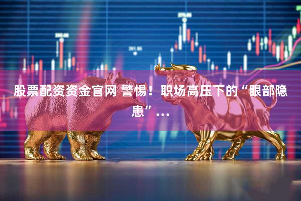 股票配资资金官网 警惕!职场高压下的“眼部隐患”…