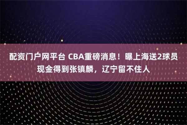 配资门户网平台 CBA重磅消息！曝上海送2球员现金得到张镇麟，辽宁留不住人