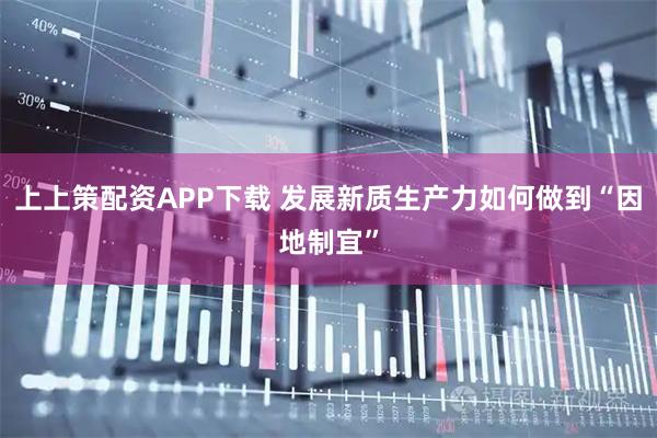 上上策配资APP下载 发展新质生产力如何做到“因地制宜”
