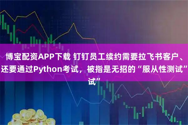 博宝配资APP下载 钉钉员工续约需要拉飞书客户、还要通过Python考试，被指是无招的“服从性测试”