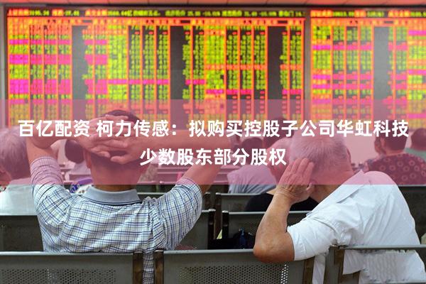 百亿配资 柯力传感：拟购买控股子公司华虹科技少数股东部分股权