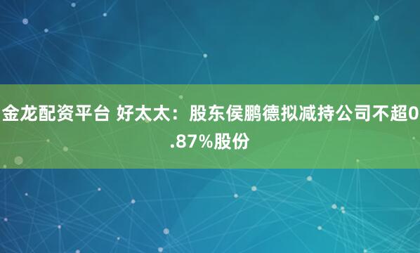 金龙配资平台 好太太：股东侯鹏德拟减持公司不超0.87%股份