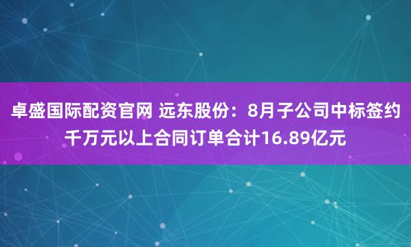 卓盛国际配资官网 远东股份：8月子公司中标签约千万元以上合同订单合计16.89亿元