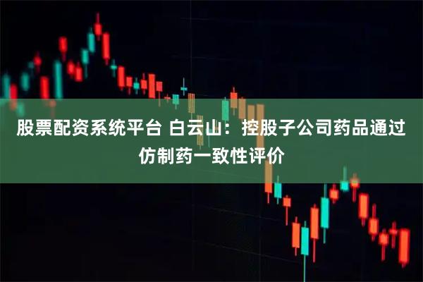 股票配资系统平台 白云山：控股子公司药品通过仿制药一致性评价
