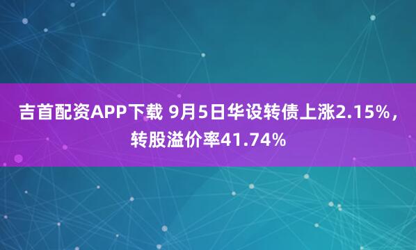 吉首配资APP下载 9月5日华设转债上涨2.15%，转股溢价率41.74%