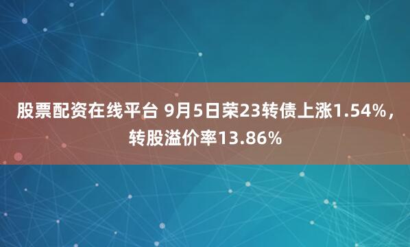股票配资在线平台 9月5日荣23转债上涨1.54%，转股溢价率13.86%