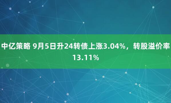 中亿策略 9月5日升24转债上涨3.04%,转股溢价率13.11%